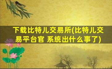 下载比特儿交易所(比特儿交易平台官 系统出什么事了)
